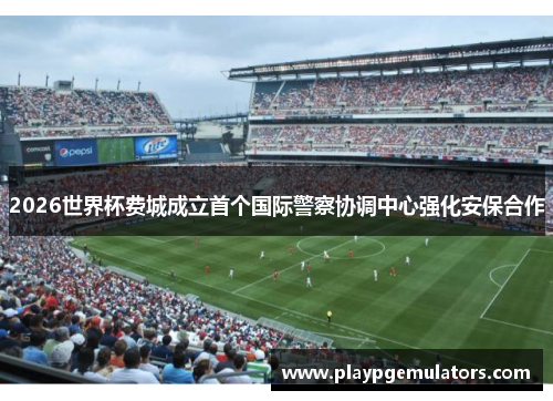 2026世界杯费城成立首个国际警察协调中心强化安保合作