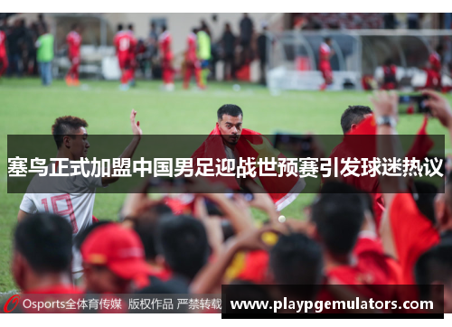 塞鸟正式加盟中国男足迎战世预赛引发球迷热议