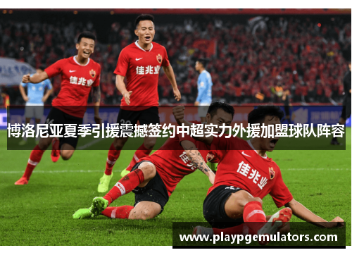 博洛尼亚夏季引援震撼签约中超实力外援加盟球队阵容