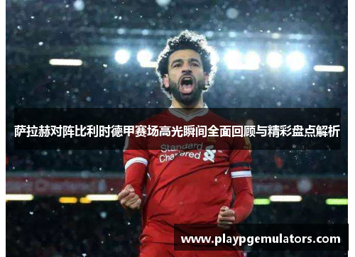 萨拉赫对阵比利时德甲赛场高光瞬间全面回顾与精彩盘点解析
